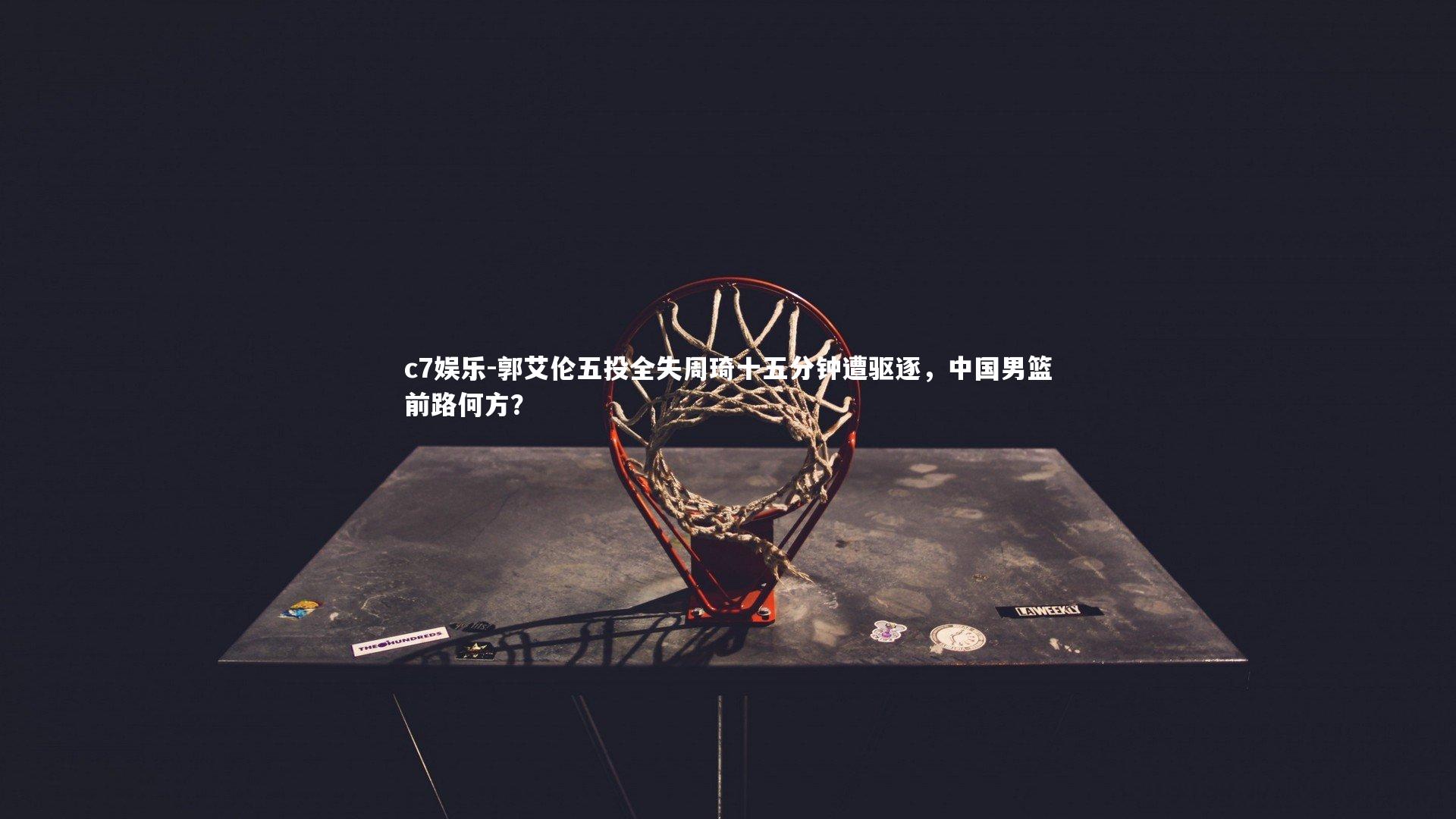 c7娱乐-郭艾伦五投全失周琦十五分钟遭驱逐，中国男篮前路何方？